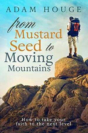 From Mustard Seed to Moving Mountains: How to Take Your Faith to the Next Level by Adam Houge