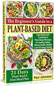 The Beginner's Guide to a Plant-Based Diet: Easy Beginners Cookbook to Plant-Based Recipes for Healthy Eating , Vibrant Health, Weight Loss and Energy by Paul Johnston