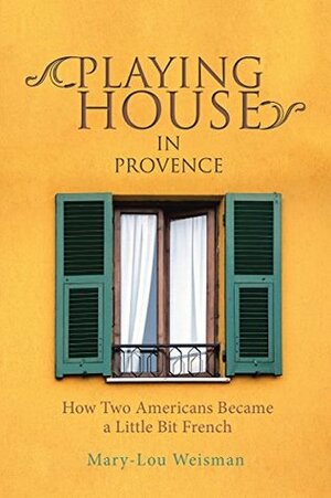 Playing House in Provence: How Two Americans Became a Little Bit French by Mary-Lou Weisman