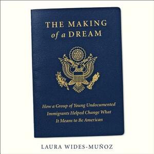 The Making of a Dream: How a Group of Young Undocumented Immigrants Helped Change What It Means to Be American by Laura Wides-Munoz