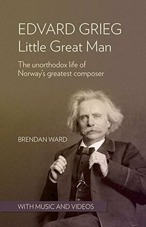 Edvard Grieg: Little Great Man: The unorthodox life of Norway's greatest composer by Brendan Ward