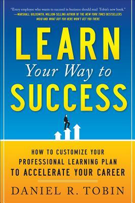 Learn Your Way to Success: How to Customize Your Professional Learning Plan to Accelerate Your Career by Daniel R. Tobin
