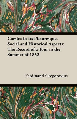 Corsica in Its Picturesque, Social and Historical Aspects: The Record of a Tour in the Summer of 1852 by Ferdinand Gregorovius