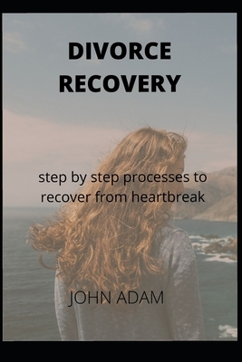Divorce Recovery: step by step processes to recover from heartbreak by John Adam