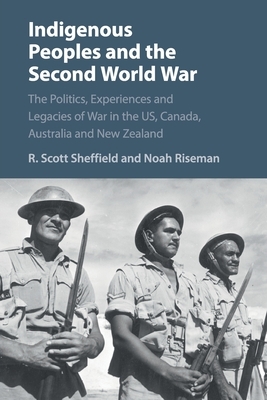 Indigenous Peoples and the Second World War: The Politics, Experiences and Legacies of War in the Us, Canada, Australia and New Zealand by Noah Riseman, R. Scott Sheffield