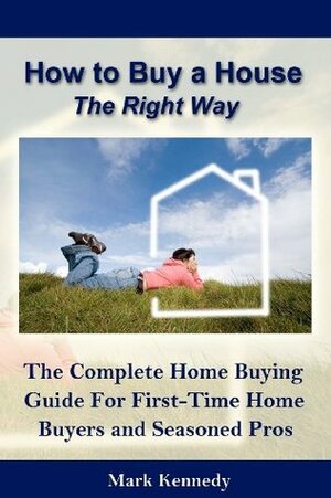 How to Buy a House the Right Way: A Complete Home Buying Guide for First Time Buyers & Seasoned Pros by Mark Kennedy