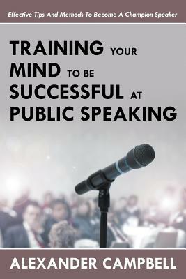 Training Your Mind To Be Successful At Public Speaking: Effective Tips And Methods To Become A Champion Speaker by Alexander Campbell