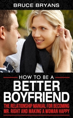 How To Be A Better Boyfriend: The Relationship Manual for Becoming Mr. Right and Making a Woman Happy by Bruce Bryans