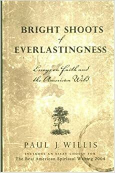 Bright Shoots Of Everlastingness: Essays On Faith And The American Wild by Paul J. Willis