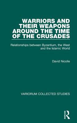 Warriors and Their Weapons Around the Time of the Crusades: Relationships Between Byzantium, the West and the Islamic World by David Nicolle