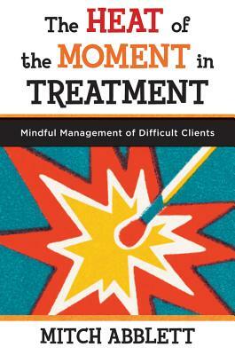 The Heat of the Moment in Treatment: Mindful Management of Difficult Clients by Mitch Abblett