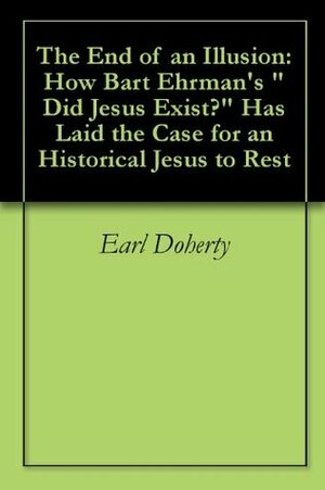 The End of an Illusion: How Bart Ehrman\'s Did Jesus Exist? Has Laid the Case for an Historical Jesus to Rest by Earl Doherty