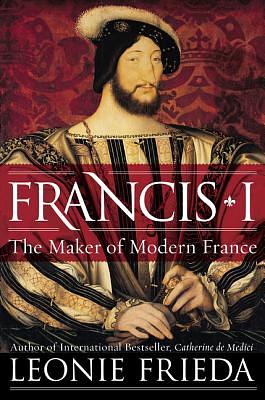 Francis I: The Maker of Modern France by Leonie Frieda