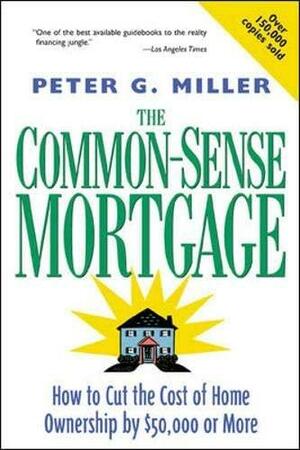 The Common-sense Mortgage: How to Cut the Cost of Home Ownership by $50,000 Or More by Peter G. Miller