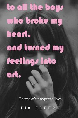 To All The Boys Who Broke My Heart, And Turned My Feelings Into Art.: Poems of Unrequited Love by Pia Edberg