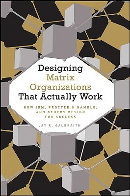 Designing Matrix Organizations That Actually Work: How Ibm, Proctor & Gamble and Others Design for Success by Jay R. Galbraith