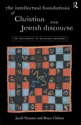 The Intellectual Foundations of Christian and Jewish Discourse: The Philosophy of Religious Argument by Jacob Neusner, Bruce Chilton