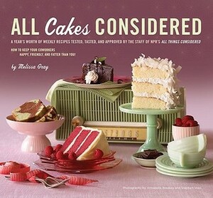 All Cakes Considered: A Year's Worth of Weekly Recipes Tested, Tasted, and Approved by the Staff of NPR's All Things Considered by Melissa Gray