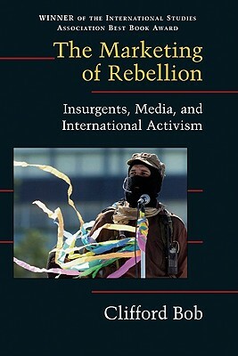 The Marketing of Rebellion: Insurgents, Media, and International Activism by Bob Clifford, Clifford Bob