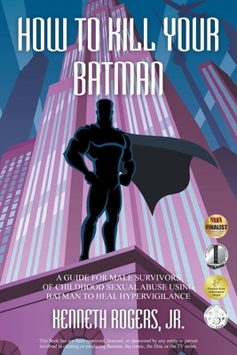 How to Kill Your Batman: A Guide for Male Survivors of Childhood Sexual Abuse Using Batman to Heal Hypervigilance by Kenneth Rogers