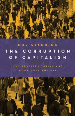 The Corruption of Capitalism: Why Rentiers Thrive and Work Does Not Pay by Guy Standing