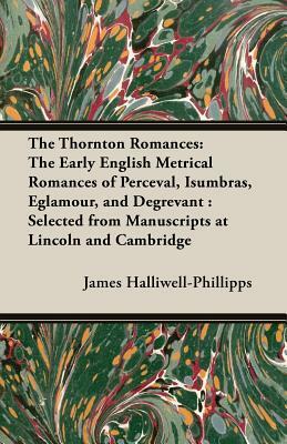 The Thornton Romances: The Early English Metrical Romances of Perceval, Isumbras, Eglamour, and Degrevant: Selected from Manuscripts at Linco by J. O. Halliwell-Phillipps