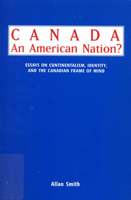 Canada - An American Nation?: Essays on Continentalism, Identity, and the Canadian Frame of Mind by Allan Smith