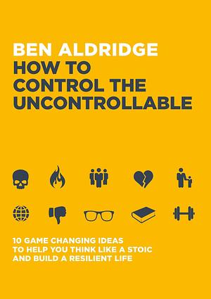 How to Control the Uncontrollable: 10 Game Changing Ideas to Help You Think Like a Stoic and Build a Resilient Life by Ben Aldridge