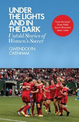 Under the Lights and in the Dark: Untold Stories of Women's Soccer by Gwendolyn Oxenham