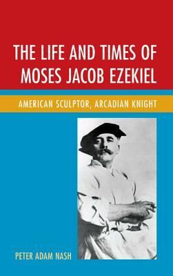 The Life and Times of Moses Jacob Ezekiel: American Sculptor, Arcadian Knight by Peter Adam Nash