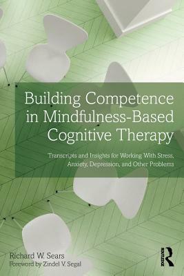 Building Competence in Mindfulness-Based Cognitive Therapy: Transcripts and Insights for Working With Stress, Anxiety, Depression, and Other Problems by Richard W. Sears