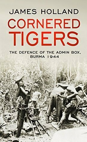 Cornered Tigers: The Defence of the Admin Box, Burma 1944 by James Holland