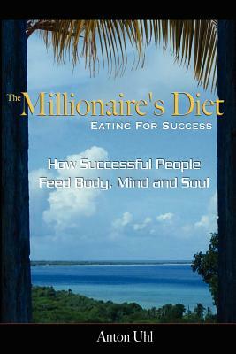 The Millionaire's Diet - Eating For Success: How Successful People Feed Body, Mind and Soul by Anton Uhl