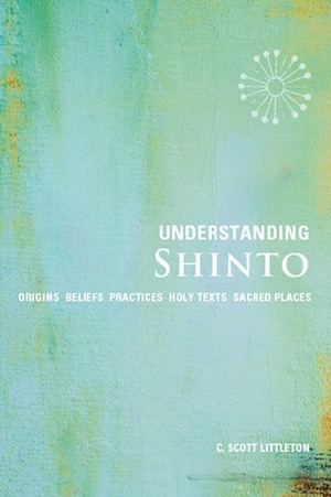 Understanding Shinto: Origins*Beliefs*Practices*Festivals*Spirits*Sacred Places by C. Scott Littleton