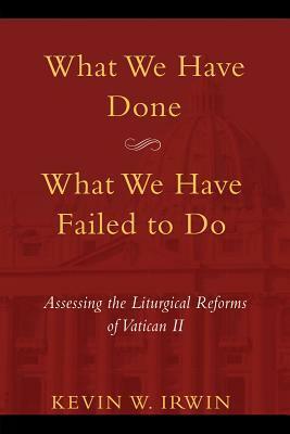 What We Have Done, What We Have Failed to Do: Assessing the Liturgical Reforms of Vatican II by Kevin W. Irwin