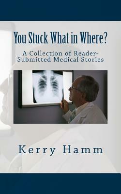 You Stuck What in Where?: A Collection of Reader-Submitted Medical Stories by Kerry Hamm