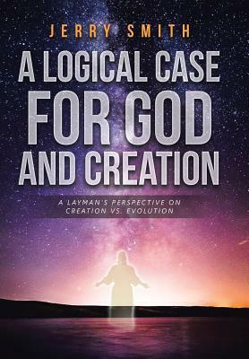 A Logical Case for God and Creation: A Layman's Perspective on Creation vs. Evolution by Jerry Smith