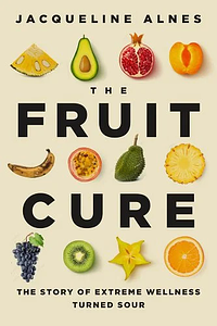 The Fruit Cure: The Story of Extreme Wellness Turned Sour by Jacqueline Alnes