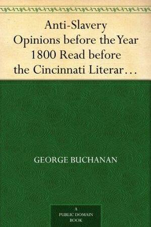Anti-Slavery Opinions before the Year 1800 Read before the Cincinnati Literary Club, November 16, 1872 by George Buchanan, William Frederick Poole