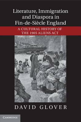 Literature, Immigration, and Diaspora in Fin-De-Siècle England: A Cultural History of the 1905 Aliens ACT by David Glover