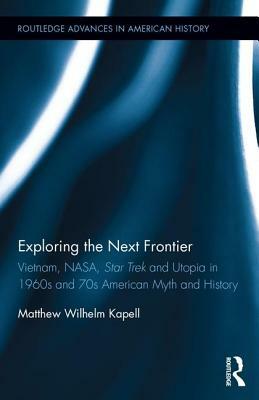 Exploring the Next Frontier: Vietnam, Nasa, Star Trek and Utopia in 1960s and 70s American Myth and History by Matthew Wilhelm Kapell