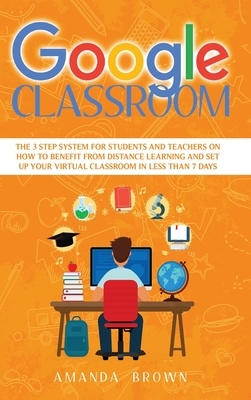 Google Classroom: The 3 Step System for Students and Teachers on How to Benefit from Distance Learning and Set up Your Virtual Classroom by Amanda Brown