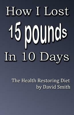 How I Lost 15 Pounds in 10 Days: The Health Restoring Diet by David Smith