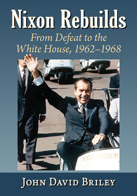 Nixon Rebuilds: From Defeat to the White House, 1962-1968 by John David Briley