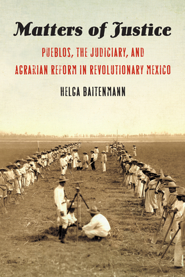 Matters of Justice: Pueblos, the Judiciary, and Agrarian Reform in Revolutionary Mexico by Helga Baitenmann