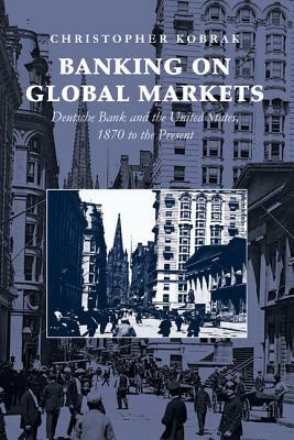 Banking on Global Markets: Deutsche Bank and the United States, 1870 to the Present by Christopher Kobrak