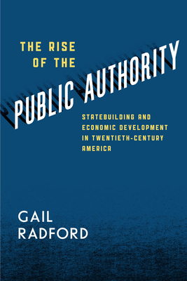 The Rise of the Public Authority: Statebuilding and Economic Development in Twentieth-Century America by Gail Radford