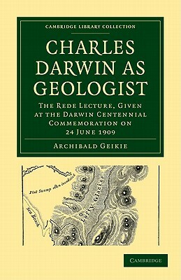 Charles Darwin as Geologist: The Rede Lecture, Given at the Darwin Centennial Commemoration on 24 June 1909 by Archibald Geikie