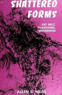 Shattered Forms: Art Brut, Phantasms, Modernism by Allen S. Weiss