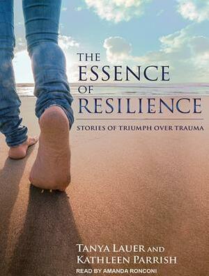 The Essence of Resilience: Stories of Triumph Over Trauma by Kathleen Parrish, Tanya Lauer